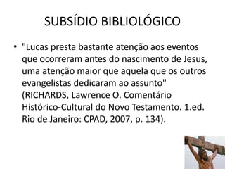 SUBSÍDIO BIBLIOLÓGICO
34
• "Lucas presta bastante atenção aos eventos
que ocorreram antes do nascimento de Jesus,
uma atenção maior que aquela que os outros
evangelistas dedicaram ao assunto"
(RICHARDS, Lawrence O. Comentário
Histórico-Cultural do Novo Testamento. 1.ed.
Rio de Janeiro: CPAD, 2007, p. 134).
 