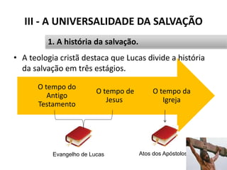 O tempo da
Igreja
O tempo de
Jesus
O tempo do
Antigo
Testamento
III - A UNIVERSALIDADE DA SALVAÇÃO
• A teologia cristã destaca que Lucas divide a história
da salvação em três estágios.
37
1. A história da salvação.
Evangelho de Lucas Atos dos Apóstolos
 