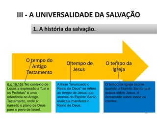 III - A UNIVERSALIDADE DA SALVAÇÃO
38
1. A história da salvação.
O tempo da
Igreja
O tempo de
Jesus
O tempo do
Antigo
Testamento
(Lc 16.16). No contexto de
Lucas a expressão a "Lei e
os Profetas" é uma
referência ao Antigo
Testamento, onde é
narrado o plano de Deus
para o povo de Israel.
A frase "anunciado o
Reino de Deus" se refere
ao tempo de Jesus que,
através do Espírito Santo,
realiza e manifesta o
Reino de Deus.
O tempo da Igreja ocorre
quando o Espírito Santo, que
estava sobre Jesus, é
derramado sobre todos os
crentes.
 