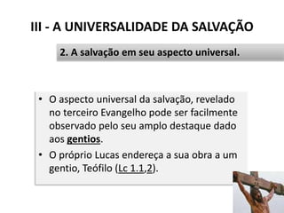 III - A UNIVERSALIDADE DA SALVAÇÃO
• O aspecto universal da salvação, revelado
no terceiro Evangelho pode ser facilmente
observado pelo seu amplo destaque dado
aos gentios.
• O próprio Lucas endereça a sua obra a um
gentio, Teófilo (Lc 1.1,2).
39
2. A salvação em seu aspecto universal.
 