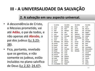 III - A UNIVERSALIDADE DA SALVAÇÃO
• A descendência de Cristo,
o Messias prometido, vai
até Adão, o pai de todos, e
não apenas até Abraão, o
pai dos judeus (Lc 3.23-
38).
• Fica, portanto, revelado
que os gentios, e não
somente os judeus, estão
incluídos no plano salvífico
de Deus (Lc 2.32; 24.47). 40
2. A salvação em seu aspecto universal.
 
