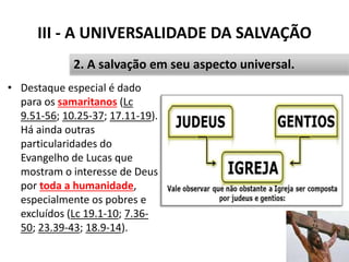 III - A UNIVERSALIDADE DA SALVAÇÃO
• Destaque especial é dado
para os samaritanos (Lc
9.51-56; 10.25-37; 17.11-19).
Há ainda outras
particularidades do
Evangelho de Lucas que
mostram o interesse de Deus
por toda a humanidade,
especialmente os pobres e
excluídos (Lc 19.1-10; 7.36-
50; 23.39-43; 18.9-14).
41
2. A salvação em seu aspecto universal.
 