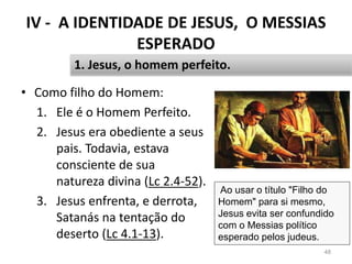 IV - A IDENTIDADE DE JESUS, O MESSIAS
ESPERADO
• Como filho do Homem:
1. Ele é o Homem Perfeito.
2. Jesus era obediente a seus
pais. Todavia, estava
consciente de sua
natureza divina (Lc 2.4-52).
3. Jesus enfrenta, e derrota,
Satanás na tentação do
deserto (Lc 4.1-13).
48
1. Jesus, o homem perfeito.
Ao usar o título "Filho do
Homem" para si mesmo,
Jesus evita ser confundido
com o Messias político
esperado pelos judeus.
 
