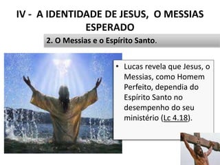 IV - A IDENTIDADE DE JESUS, O MESSIAS
ESPERADO
49
2. O Messias e o Espírito Santo.
• Lucas revela que Jesus, o
Messias, como Homem
Perfeito, dependia do
Espírito Santo no
desempenho do seu
ministério (Lc 4.18).
 