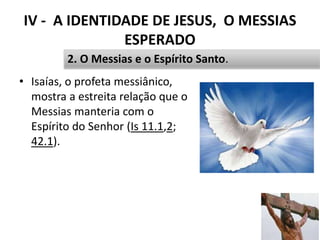 IV - A IDENTIDADE DE JESUS, O MESSIAS
ESPERADO
• Isaías, o profeta messiânico,
mostra a estreita relação que o
Messias manteria com o
Espírito do Senhor (Is 11.1,2;
42.1).
50
2. O Messias e o Espírito Santo.
 