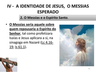 IV - A IDENTIDADE DE JESUS, O MESSIAS
ESPERADO
• O Messias seria aquele sobre
quem repousaria o Espírito do
Senhor, tal como profetizara
Isaías e Jesus aplicara a si, na
sinagoga em Nazaré (Lc 4.16-
19; Is 61.1).
51
2. O Messias e o Espírito Santo.
 