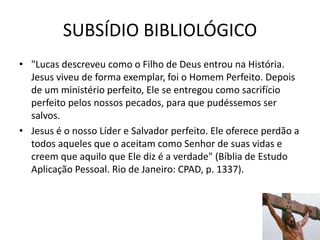 SUBSÍDIO BIBLIOLÓGICO
53
• "Lucas descreveu como o Filho de Deus entrou na História.
Jesus viveu de forma exemplar, foi o Homem Perfeito. Depois
de um ministério perfeito, Ele se entregou como sacrifício
perfeito pelos nossos pecados, para que pudéssemos ser
salvos.
• Jesus é o nosso Líder e Salvador perfeito. Ele oferece perdão a
todos aqueles que o aceitam como Senhor de suas vidas e
creem que aquilo que Ele diz é a verdade" (Bíblia de Estudo
Aplicação Pessoal. Rio de Janeiro: CPAD, p. 1337).
 