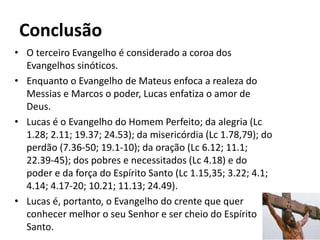 Conclusão
• O terceiro Evangelho é considerado a coroa dos
Evangelhos sinóticos.
• Enquanto o Evangelho de Mateus enfoca a realeza do
Messias e Marcos o poder, Lucas enfatiza o amor de
Deus.
• Lucas é o Evangelho do Homem Perfeito; da alegria (Lc
1.28; 2.11; 19.37; 24.53); da misericórdia (Lc 1.78,79); do
perdão (7.36-50; 19.1-10); da oração (Lc 6.12; 11.1;
22.39-45); dos pobres e necessitados (Lc 4.18) e do
poder e da força do Espírito Santo (Lc 1.15,35; 3.22; 4.1;
4.14; 4.17-20; 10.21; 11.13; 24.49).
• Lucas é, portanto, o Evangelho do crente que quer
conhecer melhor o seu Senhor e ser cheio do Espírito
Santo. 54
 