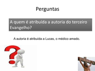 Perguntas
55
A quem é atribuída a autoria do terceiro
Evangelho?
A autoria é atribuída a Lucas, o médico amado.
 