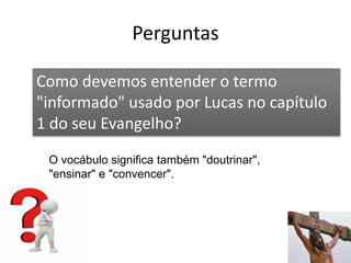 Perguntas
56
Como devemos entender o termo
"informado" usado por Lucas no capítulo
1 do seu Evangelho?
O vocábulo significa também "doutrinar",
"ensinar" e "convencer".
 