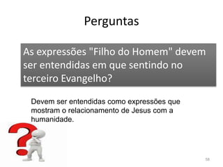 Perguntas
58
As expressões "Filho do Homem" devem
ser entendidas em que sentindo no
terceiro Evangelho?
Devem ser entendidas como expressões que
mostram o relacionamento de Jesus com a
humanidade.
 