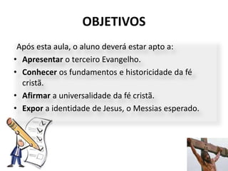 OBJETIVOS
7
Após esta aula, o aluno deverá estar apto a:
• Apresentar o terceiro Evangelho.
• Conhecer os fundamentos e historicidade da fé
cristã.
• Afirmar a universalidade da fé cristã.
• Expor a identidade de Jesus, o Messias esperado.
 