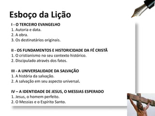 I - O TERCEIRO EVANGELHO
1. Autoria e data.
2. A obra.
3. Os destinatários originais.
II - OS FUNDAMENTOS E HISTORICIDADE DA FÉ CRISTÃ
1. O cristianismo no seu contexto histórico.
2. Discipulado através dos fatos.
III - A UNIVERSALIDADE DA SALVAÇÃO
1. A história da salvação.
2. A salvação em seu aspecto universal.
IV – A IDENTIDADE DE JESUS, O MESSIAS ESPERADO
1. Jesus, o homem perfeito.
2. O Messias e o Espírito Santo.
Esboço da Lição
9
 