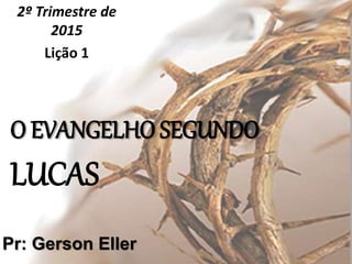 O EVANGELHO SEGUNDO
LUCAS
2º Trimestre de
2015
Lição 1
Pr: Gerson Eller
 