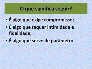 O que significa seguir?
• É algo que exige compromisso;
• É algo que requer intimidade e
  fidelidade;
• É algo que serve de parâmetro
 