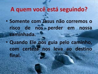 A quem você está seguindo?
• Somente com Jesus não corremos o
  risco de nos perder em nossa
  caminhada.
• Quando Ele nos guia pelo caminho,
  com certeza nos leva ao destino
  final.
 