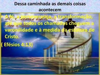 Dessa caminhada as demais coisas
               acontecem
• A fé, a perseverança, a transformação,
  até que todos os chamados cheguem a
  varonilidade e à medida da estatura de
  Cristo.
( Efésios 4:13)
 