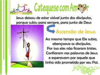 Jesus deixou de estar visível junto dos discípulos,
porque subiu para sempre, para junto de Deus

                          Ascensão de Jesus
                   Ao mesmo tempo que Ele subia,
                        abençoava os discípulos.
                    Por isso eles não ficaram tristes.
                    Confiaram nas palavras de Jesus
                      e esperavam por aquele que
                   tinha sido prometido por seu Pai.
 
