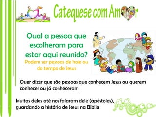 Qual a pessoa que
     escolheram para
    estar aqui reunido?
    Podem ser pessoas de hoje ou
        do tempo de Jesus

  Quer dizer que são pessoas que conhecem Jesus ou querem
  conhecer ou já conheceram

Muitas delas até nos falaram dele (apóstolos),
guardando a história de Jesus na Biblia
 