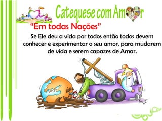 “Em todas Nações”
   Se Ele deu a vida por todos então todos devem
conhecer e experimentar o seu amor, para mudarem
          de vida e serem capazes de Amar.
 