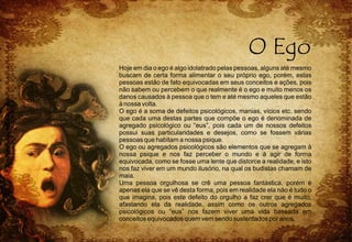 Hoje em dia o ego é algo idolatrado pelas pessoas, alguns até mesmo
buscam de certa forma alimentar o seu próprio ego, porém, estas
pessoas estão de fato equivocadas em seus conceitos e ações, pois
não sabem ou percebem o que realmente é o ego e muito menos os
danos causados à pessoa que o tem e até mesmo aqueles que estão
à nossa volta.
O ego é a soma de defeitos psicológicos, manias, vícios etc. sendo
que cada uma destas partes que compõe o ego é denominada de
agregado psicológico ou “eus”, pois cada um de nossos defeitos
possui suas particularidades e desejos, como se fossem várias
pessoas que habitam a nossa psique.
O ego ou agregados psicológicos são elementos que se agregam à
nossa psique e nos faz perceber o mundo e à agir de forma
equivocada, como se fosse uma lente que distorce a realidade, e isto
nos faz viver em um mundo ilusório, na qual os budistas chamam de
maia.
Uma pessoa orgulhosa se crê uma pessoa fantástica, porém é
apenas ela que se vê desta forma, pois em realidade ela não é tudo o
que imagina, pois este defeito do orgulho a faz crer que é muito,
afastando ela da realidade, assim como os outros agregados
psicológicos ou “eus” nos fazem viver uma vida baseada em
conceitos equivocados quem vem sendo sustentados por anos.
 