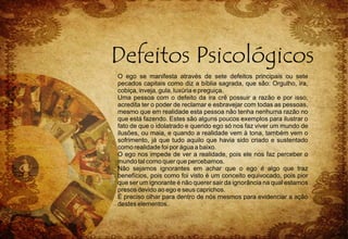 O ego se manifesta através de sete defeitos principais ou sete
pecados capitais como diz a bíblia sagrada, que são: Orgulho, ira,
cobiça, inveja, gula, luxúria e preguiça.
Uma pessoa com o defeito da ira crê possuir a razão e por isso,
acredita ter o poder de reclamar e esbravejar com todas as pessoas,
mesmo que em realidade esta pessoa não tenha nenhuma razão no
que está fazendo. Estes são alguns poucos exemplos para ilustrar o
fato de que o idolatrado e querido ego só nos faz viver um mundo de
ilusões, ou maia, e quando a realidade vem à tona, também vem o
sofrimento, já que tudo aquilo que havia sido criado e sustentado
como realidade foi por água a baixo.
O ego nos impede de ver a realidade, pois ele nos faz perceber o
mundo tal como quer que percebamos.
Não sejamos ignorantes em achar que o ego é algo que traz
benefícios, pois como foi visto é um conceito equivocado, pois pior
que ser um ignorante é não querer sair da ignorância na qual estamos
presos devido ao ego e seus caprichos.
É preciso olhar para dentro de nós mesmos para evidenciar a ação
destes elementos.
 