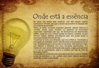 Se todos nós temos esta essência, que são nossos valores
espirituais e virtudes, por que o mundo se encontra na situação em
que vivemos atualmente?
Todos os seres humanos possuem grandes valores internos e
virtudes, porém estas virtudes, ou essência se encontram
engarrafas, reprimidas pelo ego. Se eliminarmos um determinado
defeito, surge em nós a virtude oposta ao mesmo, portanto, há que
eliminar nossos defeitos psicológicos para que possa brotar e
expressar nossas virtudes divinas.
A essência é como uma lâmpada, que nos confere a iluminação e
percepção da realidade, porém esta lâmpada está demasiadamente
suja, de tal forma que a sua luz não se manifesta, esta sujeira é o ego,
que distorce a realidade com seus conceitos equivocados, e a
medida em que vamos eliminando esta sujeira, o ego, gradualmente
a luz vai se expressando, este é o mistério por trás do mito da
lâmpada e o gênio.
Há que eliminar gradualmente esta sujeira para que nossa luz interior
possa se expressar e nos conferir uma maior clareza perante a
realidade, ou seja, a iluminação.
 