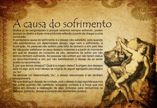 Muitos já se perguntaram o porquê estamos sempre sofrendo, porém
poucos se detém a fazer uma profunda reflexão a ponto de chegar a uma
conclusão.
A verdadeira causa do sofrimento é o desejo não satisfeito, pois quando
não satisfazemos um determinado desejo, logo vem o sofrimento, a
frustração. As pessoas não sofrem pela falta de dinheiro e sim pelo fato
de não poder satisfazer os seus desejos materiais e a partir do momento
em que os desejos do consumo se vão, deixamos de sofrer por não
termos dinheiro suficiente. As pessoas não sofrem por não terem status
ou reconhecimento e sim por não satisfazerem o desejo de se sentir
aceito ou reconhecido.
E por que temos desejos? Qual é a origem deles? A origem dos desejos
está no ego, pois todo desejo se origina de algum agregado psicológico
ou “eu”.
Se eliminar um determinado “eu”, o desejo relacionado à ele também
desaparecerá.
Há que distinguir desejo de vontade, pois o desejo é algo egoísta que nos
faz sofrer quando não satisfeito, enquanto vontade é a força que nos
move em direção a realização de algo, inclusive para vencermos os
desejos, portanto, desejo e vontade são elementos opostos.
 