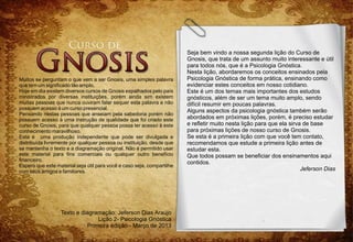 Seja bem vindo a nossa segunda lição do Curso de
                                                                        Gnosis, que trata de um assunto muito interessante e útil
                                                                        para todos nós, que é a Psicologia Gnóstica.
                                                                        Nesta lição, abordaremos os conceitos ensinados pela
Muitos se perguntam o que vem a ser Gnosis, uma simples palavra         Psicologia Gnóstica de forma prática, ensinando como
que tem um significado tão amplo.                                       evidenciar estes conceitos em nosso cotidiano.
Hoje em dia existem diversos cursos de Gnosis espalhados pelo país      Este é um dos temas mais importantes dos estudos
ministrados por diversas instituições, porém ainda sim existem          gnósticos, além de ser um tema muito amplo, sendo
muitas pessoas que nunca ouviram falar sequer esta palavra e não        difícil resumir em poucas palavras.
possuem acesso à um curso presencial.
                                                                        Alguns aspectos da psicologia gnóstica também serão
Pensando nestas pessoas que anseiam pela sabedoria porém não
possuem acesso à uma instrução de qualidade que foi criado este         abordados em próximas lições, porém, é preciso estudar
curso de Gnosis, para que qualquer pessoa possa ter acesso à este       e refletir muito nesta lição para que ela sirva de base
conhecimento maravilhoso.                                               para próximas lições de nosso curso de Gnosis.
Esta é uma produção independente que pode ser divulgada e               Se esta é a primeira lição com que você tem contato,
distribuída livremente por qualquer pessoa ou instituição, desde que    recomendamos que estude a primeira lição antes de
se mantenha o texto e a diagramação original. Não é permitido usar      estudar esta.
este material para fins comerciais ou qualquer outro benefício          Que todos possam se beneficiar dos ensinamentos aqui
financeiro.
                                                                        contidos.
Espero que este material seja útil para você e caso seja, compartilhe
com seus amigos e familiares.                                                                                          Jeferson Dias




                  Texto e diagramação: Jeferson Dias Araújo
                                 Lição 2- Psicologia Gnóstica
                             Primeira edição - Março de 2013
 
