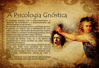 A psicologia gnóstica visa o autoconhecimento, o
despertar da consciência e o desenvolvimento das
virtudes latentes no ser humano.
Ao contrário da psicologia clínica, a psicologia gnóstica
é aplicada a si mesmo, sem a interferência de outra
pessoa, ou seja, o interessado deverá aprender e aplicar
em si mesmo os conceitos da psicologia gnóstica, pois a
trabalho psicológico gnóstico é algo individual.
A psicologia gnóstica busca eliminar de forma definitiva
as causas dos defeitos, vícios, etc. e não apenas as
conseqüências e danos causados por estes mesmos
elementos psicológicos.
Os conceitos estudados na Psicologia Gnóstica não são
novos, pois foram muito estudados em culturas
passadas, porém, em cada época e em cada cultura se
utilizava uma linguagem diferente para transmitir estes
ensinamentos, principalmente através de mitos e
parábolas.
A cultura oriental foi a que mais difundiu esta psicologia
de forma mais direta, sem muito uso de simbolismos.
 