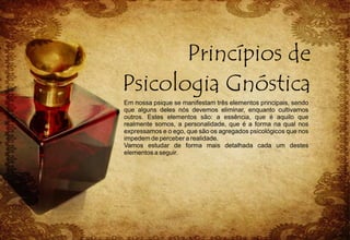 Em nossa psique se manifestam três elementos principais, sendo
que alguns deles nós devemos eliminar, enquanto cultivamos
outros. Estes elementos são: a essência, que é aquilo que
realmente somos, a personalidade, que é a forma na qual nos
expressamos e o ego, que são os agregados psicológicos que nos
impedem de perceber a realidade.
Vamos estudar de forma mais detalhada cada um destes
elementos a seguir.
 
