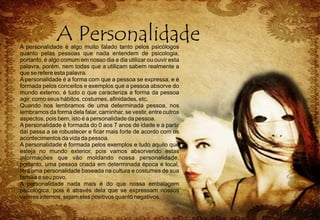 A personalidade é algo muito falado tanto pelos psicólogos
quanto pelas pessoas que nada entendem de psicologia,
portanto, é algo comum em nosso dia a dia utilizar ou ouvir esta
palavra, porém, nem todas que a utilizam sabem realmente a
que se refere esta palavra.
A personalidade é a forma com que a pessoa se expressa, e é
formada pelos conceitos e exemplos que a pessoa absorve do
mundo externo, é tudo o que caracteriza a forma da pessoa
agir, como seus hábitos, costumes, afinidades, etc.
Quando nos lembramos de uma determinada pessoa, nos
lembramos da forma dela falar, caminhar, se vestir, entre outros
aspectos, pois bem, isto é a personalidade da pessoa.
A personalidade é formada do 0 aos 7 anos de idade e a partir
daí passa a se robustecer e ficar mais forte de acordo com os
acontecimentos da vida da pessoa.
A personalidade é formada pelos exemplos e tudo aquilo que
esteja no mundo exterior, pois vamos absorvendo estas
informações que vão moldando nossa personalidade,
portanto, uma pessoa criada em determinada época e local,
terá uma personalidade baseada na cultura e costumes de sua
família e seu povo.
A personalidade nada mais é do que nossa embalagem
psicológica, pois é através dela que se expressam nossos
valores internos, sejam eles positivos quanto negativos.
 