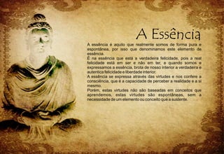 A essência é aquilo que realmente somos de forma pura e
espontânea, por isso que denominamos este elemento de
essência.
É na essência que está a verdadeira felicidade, pois a real
felicidade está em ser e não em ter, e quando somos e
expressamos a essência, brota de nosso interior a verdadeira e
autentica felicidade e liberdade interior.
A essência se expressa através das virtudes e nos confere a
consciência, que é a capacidade de perceber a realidade e a si
mesmo.
Porém, estas virtudes não são baseadas em conceitos que
aprendemos, estas virtudes são espontâneas, sem a
necessidade de um elemento ou conceito que a sustente.
 