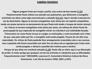 SUBSÍDIO TEOLÓGICO
"Alguns pregam Cristo por inveja e porfia, mas outros de boa mente (1.15).
Posteriormente Paulo voltará sua atenção aos judaizantes, que distorcem o evangelho
insistindo nas obras como algo essencial para a salvação (3.2-11). Aqui a tensão é pessoal em
vez de doutrinária. Alguns se tornam evangelistas mais ativos por um espírito competitivo,
tendo um prazer perverso no pensamento de que Paulo está atado e incapaz de tentar alcançá-
los. Outros se tornam evangelistas mais ativos por amor, um esforço de aliviar Paulo da
preocupação de que expansão do evangelho retrair-se-á devido à sua inatividade forçada.
É fascinante ver como Paulo recusa-se a julgar as motivações, e está encantado com o fato
de que, seja pela razão que for, o evangelho está sendo pregado. Poucos de nós têm essa
maturidade. Os críticos de Paulo poderão ficar amargamente ressentidos com o seu sucesso,
mas o apóstolo não ficará ressentido com eles! Em vez disso ele se regozijará por Cristo estar
sendo pregado, e deixará a questão dos motivos para o Senhor.
Porque sei que disto me resultará salvação (1.19). Paulo não se refere aqui à sua libertação
da prisão. O maior perigo que qualquer um de nós enfrenta é o desânimo que as dificuldades
frequentemente criam" (RICHARDS, Lawrence O. Comentário Histórico-Cultural do Novo
Testamento. 1.ed. Rio de Janeiro: CPAD, 2007, p.437).
 