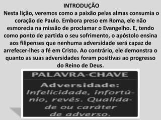 INTRODUÇÃO
Nesta lição, veremos como a paixão pelas almas consumia o
coração de Paulo. Embora preso em Roma, ele não
esmorecia na missão de proclamar o Evangelho. E, tendo
como ponto de partida o seu sofrimento, o apóstolo ensina
aos filipenses que nenhuma adversidade será capaz de
arrefecer-lhes a fé em Cristo. Ao contrário, ele demonstra o
quanto as suas adversidades foram positivas ao progresso
do Reino de Deus.
 