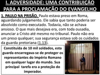 I. ADVERSIDADE: UMA CONTRIBUIÇÃO
PARA A PROCLAMAÇÃO DO EVANGELHO
1. PAULO NA PRISÃO. Paulo estava preso em Roma,
aguardando julgamento. Ele sabia que tanto poderia ser
absolvido como executado. Todavia, não se achava
ansioso. O que mais desejava era, com toda ousadia,
anunciar a Cristo até mesmo no tribunal. Paulo não era
um preso qualquer; sua segurança estava sob os cuidados
da guarda pretoriana (1.13).
Constituída de 10 mil soldados, esta
guarda encarregava-se de proteger os
representantes do Império Romano
em qualquer lugar do mundo. Sua
principal tarefa era a proteção do
imperador.
 