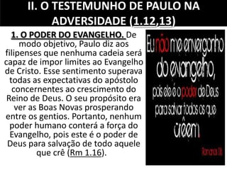 II. O TESTEMUNHO DE PAULO NA
ADVERSIDADE (1.12,13)
1. O PODER DO EVANGELHO. De
modo objetivo, Paulo diz aos
filipenses que nenhuma cadeia será
capaz de impor limites ao Evangelho
de Cristo. Esse sentimento superava
todas as expectativas do apóstolo
concernentes ao crescimento do
Reino de Deus. O seu propósito era
ver as Boas Novas prosperando
entre os gentios. Portanto, nenhum
poder humano conterá a força do
Evangelho, pois este é o poder de
Deus para salvação de todo aquele
que crê (Rm 1.16).
 