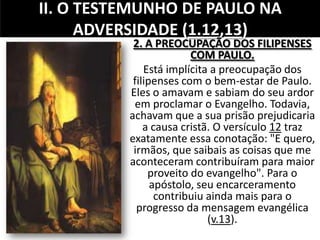 II. O TESTEMUNHO DE PAULO NA
ADVERSIDADE (1.12,13)
2. A PREOCUPAÇÃO DOS FILIPENSES
COM PAULO.
Está implícita a preocupação dos
filipenses com o bem-estar de Paulo.
Eles o amavam e sabiam do seu ardor
em proclamar o Evangelho. Todavia,
achavam que a sua prisão prejudicaria
a causa cristã. O versículo 12 traz
exatamente essa conotação: "E quero,
irmãos, que saibais as coisas que me
aconteceram contribuíram para maior
proveito do evangelho". Para o
apóstolo, seu encarceramento
contribuiu ainda mais para o
progresso da mensagem evangélica
(v.13).
 
