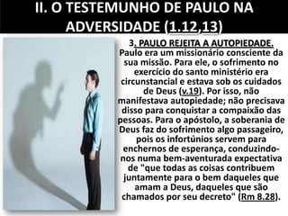II. O TESTEMUNHO DE PAULO NA
ADVERSIDADE (1.12,13)
3. PAULO REJEITA A AUTOPIEDADE.
Paulo era um missionário consciente da
sua missão. Para ele, o sofrimento no
exercício do santo ministério era
circunstancial e estava sob os cuidados
de Deus (v.19). Por isso, não
manifestava autopiedade; não precisava
disso para conquistar a compaixão das
pessoas. Para o apóstolo, a soberania de
Deus faz do sofrimento algo passageiro,
pois os infortúnios servem para
enchernos de esperança, conduzindo-
nos numa bem-aventurada expectativa
de "que todas as coisas contribuem
juntamente para o bem daqueles que
amam a Deus, daqueles que são
chamados por seu decreto" (Rm 8.28).
 