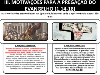 III. MOTIVAÇÕES PARA A PREGAÇÃO DO
EVANGELHO (1.14-18)
1. A MOTIVAÇÃO POSITIVA.
"E muitos dos irmãos no Senhor, tomando ânimo com
as minhas prisões, ousam falar a palavra mais
confiadamente, sem temor" (v.14). Estava claro para os
cristãos romanos, bem como para a guarda
pretoriana, que o processo judicial contra Paulo era
injusto, porque ele não havia cometido crime algum.
Além de saberem da inocência do apóstolo, os
pretorianos recebiam diariamente deste a mensagem
do Evangelho (v.13). O resultado não poderia ser outro.
Os cristãos filipenses foram estimulados a anunciar o
Evangelho com total destemor e coragem.
2. A MOTIVAÇÃO NEGATIVA.
A prisão de Paulo motivou os cristãos a proclamar
o Evangelho de "boa mente" e "por amor". Mas
havia aqueles que usavam a prisão do apóstolo
para garantir vantagens pessoais. Dominados pela
inveja e pela teimosia, agiam por motivos errados.
Mas pelo Espírito, o apóstolo entendeu que o mais
importante era anunciar Cristo ao mundo "de toda
a maneira". Isto não significa que Paulo aprovava
quem procedia dessa forma, porque um dia todo
mau obreiro terá de dar contas de seus atos ao
Senhor (Mt 7.21-23).
Duas motivações predominavam nas igrejas da Ásia Menor onde o apóstolo Paulo atuava. São
elas:
 