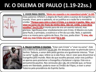 IV. O DILEMA DE PAULO (1.19-22ss.)
1. VIVER PARA CRISTO. "Nisto me regozijo e me regozijarei ainda" (v.18).
Estas palavras refletem a alegria de Paulo sobre o avanço do Evangelho no
mundo. Viver, para o apóstolo, só se justifica se a razão for o ministério
cristão: "Porque para mim o viver é Cristo, e o morrer é ganho. Mas, se o
viver na carne me der fruto da minha obra, não sei, então, o que deva
escolher" (vv.21,22).A morte para ele era um evento natural, mas
glorioso. Significava estar imediatamente com Cristo. O Mestre era tudo
para Paulo, o princípio, a essência e o fim da sua vida. Nele, o apóstolo
vivia e se movia para a glória de Deus. Por isso, podia dizer: "E vivo, não
mais eu; mas Cristo vive em mim"(Gl 2.20).
2. PAULO SUPERA O DILEMA. "Estar com Cristo" e "viver na carne". Este
era o dilema do apóstolo (vv.23,24). Ele desejava estar na plenitude com o
Senhor. Todavia, o amor dele pelos gentios era igualmente intenso. "Ficar
na carne" (v.24), aqui, refere-se à vida física. Isto é: viver para disseminar o
Evangelho pelo mundo. Mais do que escolha pessoal, estar vivo justifica-
se apenas para proclamar o Evangelho e fortalecer a Igreja. Este era o
pensamento paulino. Nos versículos 25 e 26, ele entende que, se fosse
posto em liberdade, poderia rever os irmãos de Filipos, e viver o amor
fraterno pela providência do Espírito Santo.
 