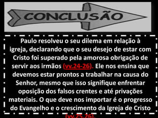 Paulo resolveu o seu dilema em relação à
igreja, declarando que o seu desejo de estar com
Cristo foi superado pela amorosa obrigação de
servir aos irmãos (vv.24-26). Ele nos ensina que
devemos estar prontos a trabalhar na causa do
Senhor, mesmo que isso signifique enfrentar
oposição dos falsos crentes e até privações
materiais. O que deve nos importar é o progresso
do Evangelho e o crescimento da Igreja de Cristo
 