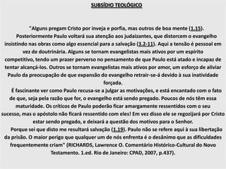 SUBSÍDIO TEOLÓGICO
"Alguns pregam Cristo por inveja e porfia, mas outros de boa mente (1.15).
Posteriormente Paulo voltará sua atenção aos judaizantes, que distorcem o evangelho
insistindo nas obras como algo essencial para a salvação (3.2-11). Aqui a tensão é pessoal em
vez de doutrinária. Alguns se tornam evangelistas mais ativos por um espírito
competitivo, tendo um prazer perverso no pensamento de que Paulo está atado e incapaz de
tentar alcançá-los. Outros se tornam evangelistas mais ativos por amor, um esforço de aliviar
Paulo da preocupação de que expansão do evangelho retrair-se-á devido à sua inatividade
forçada.
É fascinante ver como Paulo recusa-se a julgar as motivações, e está encantado com o fato
de que, seja pela razão que for, o evangelho está sendo pregado. Poucos de nós têm essa
maturidade. Os críticos de Paulo poderão ficar amargamente ressentidos com o seu
sucesso, mas o apóstolo não ficará ressentido com eles! Em vez disso ele se regozijará por Cristo
estar sendo pregado, e deixará a questão dos motivos para o Senhor.
Porque sei que disto me resultará salvação (1.19). Paulo não se refere aqui à sua libertação
da prisão. O maior perigo que qualquer um de nós enfrenta é o desânimo que as dificuldades
frequentemente criam" (RICHARDS, Lawrence O. Comentário Histórico-Cultural do Novo
Testamento. 1.ed. Rio de Janeiro: CPAD, 2007, p.437).
 