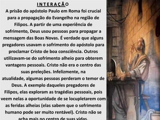 I N T E R A Ç Ã O
A prisão do apóstolo Paulo em Roma foi crucial
para a propagação do Evangelho na região de
Filipos. A partir de uma experiência de
sofrimento, Deus usou pessoas para propagar a
mensagem das Boas Novas. É verdade que alguns
pregadores usavam o sofrimento do apóstolo para
proclamar Cristo de boa consciência. Outros
utilizavam-se do sofrimento alheio para obterem
vantagens pessoais. Cristo não era o centro das
suas preleções. Infelizmente, na
atualidade, algumas pessoas perderam o temor de
Deus. A exemplo daqueles pregadores de
Filipos, elas exploram as tragédias pessoais, pois
veem nelas a oportunidade de se locupletarem com
as feridas alheias (elas sabem que o sofrimento
humano pode ser muito rentável). Cristo não se
 