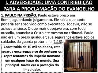 I. ADVERSIDADE: UMA CONTRIBUIÇÃO
PARA A PROCLAMAÇÃO DO EVANGELHO
1. PAULO NA PRISÃO. Paulo estava preso em
Roma, aguardando julgamento. Ele sabia que tanto
poderia ser absolvido como executado. Todavia, não se
achava ansioso. O que mais desejava era, com toda
ousadia, anunciar a Cristo até mesmo no tribunal. Paulo
não era um preso qualquer; sua segurança estava sob os
cuidados da guarda pretoriana (1.13).
Constituída de 10 mil soldados, esta
guarda encarregava-se de proteger os
representantes do Império Romano
em qualquer lugar do mundo. Sua
principal tarefa era a proteção do
imperador.
 