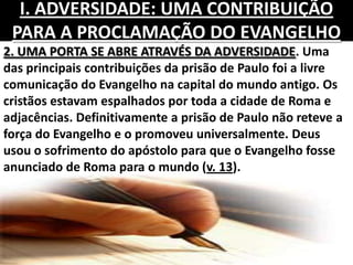 2. UMA PORTA SE ABRE ATRAVÉS DA ADVERSIDADE. Uma
das principais contribuições da prisão de Paulo foi a livre
comunicação do Evangelho na capital do mundo antigo. Os
cristãos estavam espalhados por toda a cidade de Roma e
adjacências. Definitivamente a prisão de Paulo não reteve a
força do Evangelho e o promoveu universalmente. Deus
usou o sofrimento do apóstolo para que o Evangelho fosse
anunciado de Roma para o mundo (v. 13).
I. ADVERSIDADE: UMA CONTRIBUIÇÃO
PARA A PROCLAMAÇÃO DO EVANGELHO
 