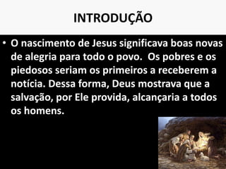 INTRODUÇÃO
• O nascimento de Jesus significava boas novas
de alegria para todo o povo. Os pobres e os
piedosos seriam os primeiros a receberem a
notícia. Dessa forma, Deus mostrava que a
salvação, por Ele provida, alcançaria a todos
os homens.
10
 