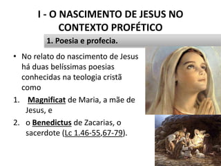 I - O NASCIMENTO DE JESUS NO
CONTEXTO PROFÉTICO
12
1. Poesia e profecia.
• No relato do nascimento de Jesus
há duas belíssimas poesias
conhecidas na teologia cristã
como
1. Magnificat de Maria, a mãe de
Jesus, e
2. o Benedictus de Zacarias, o
sacerdote (Lc 1.46-55,67-79).
 