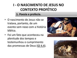 I - O NASCIMENTO DE JESUS NO
CONTEXTO PROFÉTICO
14
1. Poesia e profecia.
• O nascimento de Jesus não se
tratava, portanto, de um
evento sem nexo com a história
bíblica.
• Foi um fato que aconteceu na
plenitude dos tempos e
testemunhou o cumprimento
das promessas de Deus (Gl 4.4).
 
