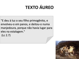 TEXTO ÁUREO
2
"E deu à luz o seu filho primogênito, e
envolveu-o em panos, e deitou-o numa
manjedoura, porque não havia lugar para
eles na estalagem."
(Lc 2.7)
 